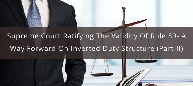 Supreme Court ratifying the validity of Rule 89- A Way forward on Inverted duty Structure (Part-II)